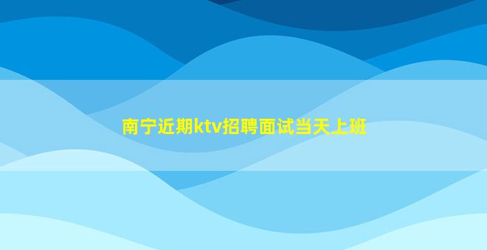 南宁近期ktv招聘面试当天上班